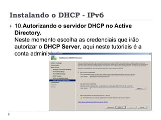 Instalando o DHCP - IPv6
 10.Autorizando o servidor DHCP no Active
Directory.
Neste momento escolha as credenciais que irão
autorizar o DHCP Server, aqui neste tutoriais é a
conta administrator
 
