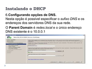 Instalando o DHCP
6.Configurando opções de DNS.
Nesta opção é possivel especificar o sufixo DNS e os
endereços dos servidores DNS da sua rede.
O Parent Domain é redes.local e o único endereço
DNS existente é o 10.0.0.1
 