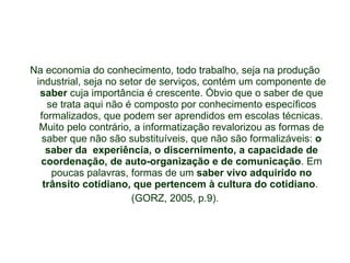 Na economia do conhecimento, todo trabalho, seja na produção industrial, seja no setor de serviços, contém um componente de  saber  cuja importância é crescente. Óbvio que o saber de que se trata aqui não é composto por conhecimento específicos formalizados, que podem ser aprendidos em escolas técnicas. Muito pelo contrário, a informatização revalorizou as formas de saber que não são substituíveis, que não são formalizáveis:  o saber da  experiência, o discernimento, a capacidade de coordenação, de auto-organização e de comunicação . Em poucas palavras, formas de um  saber vivo adquirido no trânsito cotidiano, que pertencem à cultura do cotidiano .  (GORZ, 2005, p.9). 