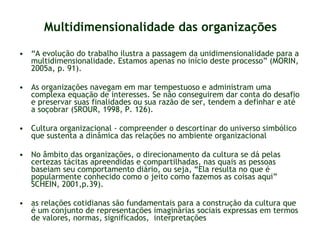 Multidimensionalidade das organizações “ A evolução do trabalho ilustra a passagem da unidimensionalidade para a multidimensionalidade. Estamos apenas no início deste processo” (MORIN, 2005a, p. 91). As organizações navegam em mar tempestuoso e administram uma complexa equação de interesses. Se não conseguirem dar conta do desafio e preservar suas finalidades ou sua razão de ser, tendem a definhar e até a soçobrar (SROUR, 1998, P. 126). Cultura organizacional - compreender o descortinar do universo simbólico que sustenta a dinâmica das relações no ambiente organizacional No âmbito das organizações, o direcionamento da cultura se dá pelas certezas tácitas apreendidas e compartilhadas, nas quais as pessoas baseiam seu comportamento diário, ou seja, “Ela resulta no que é popularmente conhecido como o jeito como fazemos as coisas aqui” SCHEIN, 2001,p.39). as relações cotidianas são fundamentais para a construção da cultura que é um conjunto de representações imaginárias sociais expressas em termos de valores, normas, significados,  interpretações 