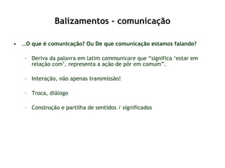 Balizamentos - comunicação … O que é comunicação? Ou De que comunicação estamos falando? Deriva da palavra em latim  communicare  que “significa ‘estar em relação com’, representa a ação de pôr em comum”. Interação, não apenas transmissão! Troca, diálogo Construção e partilha de sentidos / significados 