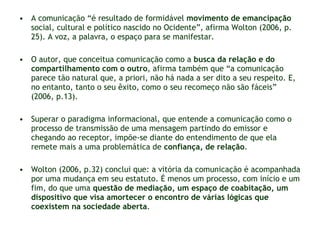A comunicação “é resultado de formidável  movimento de emancipação  social, cultural e político nascido no Ocidente”, afirma Wolton (2006, p. 25). A voz, a palavra, o espaço para se manifestar.  O autor, que conceitua comunicação como a  busca da relação e do compartilhamento com o outro , afirma também que “a comunicação  parece tão natural que, a priori, não há nada a ser dito a seu respeito. E, no entanto, tanto o seu êxito, como o seu recomeço não são fáceis” (2006, p.13). Superar o paradigma informacional, que entende a comunicação como o processo de transmissão de uma mensagem partindo do emissor e chegando ao receptor, impõe-se diante do entendimento de que ela remete mais a uma problemática de  confiança, de relação . Wolton (2006, p.32) conclui que: a vitória da comunicação é acompanhada por uma mudança em seu estatuto. É menos um processo, com início e um fim, do que uma  questão de mediação, um espaço de coabitação, um dispositivo que visa amortecer o encontro de várias lógicas que coexistem na sociedade aberta . 