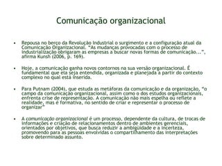 Comunicação organizacional Repousa no berço da Revolução Industrial o surgimento e a configuração atual da Comunicação Organizacional. “As mudanças provocadas com o processo de industrialização obrigaram as empresas a buscar novas formas de comunicação...”, afirma Kunsh (2006, p. 169).  Hoje, a comunicação ganha novos contornos na sua versão organizacional. É fundamental que ela seja entendida, organizada e planejada a partir do contexto complexo no qual está inserida. Para Putnam (2004), que estuda as metáforas da comunicação e da organização, “o campo da comunicação organizacional, assim como o dos estudos organizacionais, enfrenta crise de representação. A comunicação não mais espelha ou reflete a realidade, mas é formativa, no sentido de criar e representar o processo de organizar”  A  comunicação organizacional  é um processo, dependente da cultura, de trocas de informações e criação de relacionamentos dentro de ambientes gerenciais, orientados por objetivos, que busca reduzir a ambigüidade e a incerteza, promovendo para as pessoas envolvidas o compartilhamento das interpretações sobre determinado assunto. 