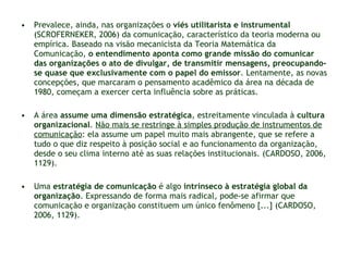 Prevalece, ainda, nas organizações o  viés utilitarista e instrumental  (SCROFERNEKER, 2006) da comunicação, característico da teoria moderna ou empírica. Baseado na visão mecanicista da Teoria Matemática da Comunicação,  o entendimento aponta como grande missão do comunicar das organizações o ato de divulgar, de transmitir mensagens, preocupando-se quase que exclusivamente com o papel do emissor . Lentamente, as novas concepções, que marcaram o pensamento acadêmico da área na década de 1980, começam a exercer certa influência sobre as práticas. A área  assume uma dimensão estratégica , estreitamente vinculada à  cultura organizacional .  Não mais se restringe à simples produção de instrumentos de comunicação : ela assume um papel muito mais abrangente, que se refere a tudo o que diz respeito à posição social e ao funcionamento da organização, desde o seu clima interno até as suas relações institucionais. (CARDOSO, 2006, 1129). Uma  estratégia de comunicação  é algo  intrínseco à estratégia global da organização . Expressando de forma mais radical, pode-se afirmar que comunicação e organização constituem um único fenômeno [...] (CARDOSO, 2006, 1129). 