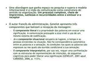 Uma abordagem que ganha espaço na pesquisa e supera o modelo informacional é a visão da comunicação como construtora de sentido na organização.  Um processo complexo, cheio de imprevistos, sutilezas e recursividades entre o emissor e o receptor O autor francês da administração, Genelot apresenta três componentes que balizam a recepção da mensagem: O  componente literal  é a propriedade das palavras em evocar uma significação. A comunicação pressupõe a esse nível o uso de um mesmo sistema de codificação.  Já o  componente situacional  recupera os lugares, o tempo e as pessoas envolvidas na situação. Não há correspondência automática entre as palavras e a sensação. As condições nas quais as palavras são expressas ou nas quais são ouvidas condicional a sua sensação.  O  componente interpretativo , por sua vez, requer uma confrontação com as estruturas de representações de intenções, de esquemas cognitivos para poder liberar uma significação (GENELOT, 2001 apud CARDOSO, 2006, p. 1131). 