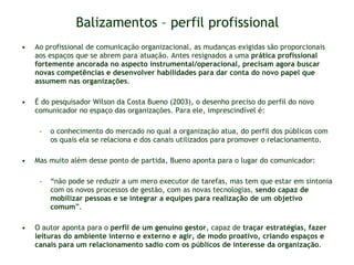 Balizamentos – perfil profissional Ao profissional de comunicação organizacional, as mudanças exigidas são proporcionais aos espaços que se abrem para atuação. Antes resignados a uma  prática profissional fortemente ancorada no aspecto instrumental/operacional, precisam agora buscar novas competências e desenvolver habilidades para dar conta do novo papel que assumem nas organizações .  É do pesquisador Wilson da Costa Bueno (2003), o desenho preciso do perfil do novo comunicador no espaço das organizações. Para ele, imprescindível é: o conhecimento do mercado no qual a organização atua, do perfil dos públicos com os quais ela se relaciona e dos canais utilizados para promover o relacionamento.  Mas muito além desse ponto de partida, Bueno aponta para o lugar do comunicador:  “ não pode se reduzir a um mero executor de tarefas, mas tem que estar em sintonia com os novos processos de gestão, com as novas tecnologias,  sendo capaz de mobilizar pessoas e se integrar a equipes para realização de um objetivo comum ”.  O autor aponta para o  perfil de um genuíno gestor , capaz de  traçar estratégias, fazer leituras do ambiente interno e externo e agir, de modo proativo, criando espaços e canais para um relacionamento sadio com os públicos de interesse da organização . 