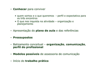Conhecer  para conviver   quem somos e o que queremos  - perfil e expectativa para os três encontros O que nos inquieta na atividade – organização e planejamento Apresentação do  plano de aula  e das referências Pressupostos   Balizamento conceitual –  organização ,  comunicação ,  perfil do profissional Modelos possíveis  de assessoria de comunicação Início do  trabalho prático 