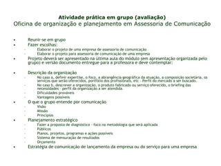 Atividade prática em grupo (avaliação) Oficina de organização e planejamento em Assessoria de Comunicação Reunir-se em grupo Fazer escolhas: Elaborar o projeto de uma empresa de assessoria de comunicação  Elaborar o projeto para assessoria de comunicação de uma empresa  Projeto deverá ser apresentado na última aula do módulo (em apresentação organizada pelo grupo) e versão documento entregue para a professora e deve contemplar: Descrição da organização No caso a, definir expertise, o foco, a abrangência geográfica da atuação, a composição societária, os serviços que serão oferecidos, portfólio dos profissionais, etc – Perfil do mercado a ser buscado.  No caso b, descrever a organização, o produto fabricado ou serviço oferecido, o briefing das necessidades – perfil da organização a ser atendida. Dificuldades prováveis Vantagens possíveis O que o grupo entende por comunicação Visão Missão Princípios Planejamento estratégico Fazer a proposta de diagnóstico – foco na metodologia que será aplicada  Públicos Planos, projetos, programas e ações possíveis Sistema de mensuração de resultados Orçamento Estratégia de comunicação de lançamento da empresa ou do serviço para uma empresa 