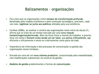 Balizamentos - organizações Fica claro que as organizações vivem  tempos de transformação profunda . Desafiadas pelo modelo econômico e pela revolução tecnológica, precisam, cada vez mais,  legitimar-se junto aos públicos  afetados pela sua existência.  Cardoso (2006), ao analisar o cenário das organizações neste início do século 21, afirma que se trata de um tempo marcado por uma  nova relação homem/organização/mundo . Além da força física e mental do trabalho, é preciso levar em conta o  homem como sendo um ser total , que  pensa criticamente , age eficiente e eficazmente e sente-se criativamente como parte do todo. Importância da informação e dos processos de comunicação na gestão das organizações (texto Cardoso). Entrada em cena de um  novo sistema produtivo , caracterizado pela maleabilidade, com modificações substanciais no universo da gestão. Modelos de gestão  predominantes e formas de  comunicação . 