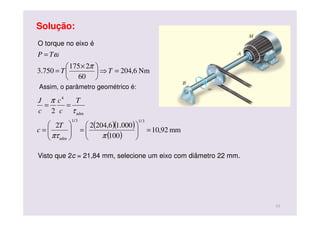 Solução:
O torque no eixo é
Nm6,204
60
2175
750.3 =⇒




 ×
=
=
TT
TP
π
ω
Assim, o parâmetro geométrico é:
( )( )
( )
mm92,10
100
000.16,20422
2
3/13/1
adm
adm
4
=





=





=
==
ππτ
τ
π
T
c
T
c
c
c
J
Visto que 2c = 21,84 mm, selecione um eixo com diâmetro 22 mm.
11
 