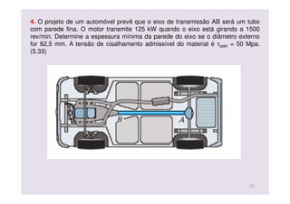 4. O projeto de um automóvel prevê que o eixo de transmissão AB será um tubo
com parede fina. O motor transmite 125 kW quando o eixo está girando a 1500
rev/min. Determine a espessura mínima da parede do eixo se o diâmetro externo
for 62,5 mm. A tensão de cisalhamento admissível do material é τadm = 50 Mpa.
(5.33)
15
 