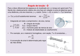 Ângulo de torção - φφφφ
• Integrando em todo o comprimento L do eixo, temos
• Por exemplo, se o material é homogêneo, com seção, T e G constantes....
• A convenção de sinal é determinada pela regra
da mão direita.
( )
( )∫=
L
GxJ
dxxT
0
φ
Φ = ângulo de torção
T(x) = torque interno
J(x) = momento polar de inércia do eixo
G = módulo de elasticidade ao cisalhamento
JG
TL
=φ
16
Para o disco diferencial de espessura dx localizado em x o torque em geral será T(x).
Sendo dφ o deslocamento relativo de uma face em relação à outra já sabemos que a
uma distância ρ do eixo teremos γ = ρ dφ/dx. Como τ =Gγ e como τ = Tρ/J teremos:
γ = T(x) ρ/J(x)G substituindo teremos: ݀߶ =
ܶ(‫)ݔ‬
‫ܬ‬ ‫ݔ‬ ‫ܩ‬
݀‫ݔ‬
 
