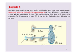 Os dois eixos maciços de aço estão interligados por meio das engrenagens.
Determine o ângulo de torção da extremidade A do eixo AB quando é aplicado o
torque 45 Nm. Considere G = 80 GPa. O eixo AB é livre para girar dentro dos
mancais E e F, enquanto o eixo DC é fixo em D. Cada eixo tem diâmetro de
20 mm.
Exemplo 4
17
 