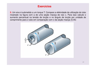 5. Um eixo é submetido a um torque T. Compare a efetividade da utilização do tubo
mostrado na figura com a de uma seção maciça de raio c. Para isso calcule o
aumento percentual na tensão de torção e no ângulo de torção por unidade de
comprimento para o tubo em comparação com o da seção maciça (5.45)
22
Exercícios
 