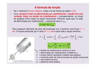 A fórmula da torção
• Se o material for linear elástico, então a lei de Hooke se aplica τ=Gγ.
• Uma variação linear na deformação por cisalhamento γ resulta em uma
variação linear na tensão de cisalhamento ττττ correspondente, ao longo
de qualquer linha radial na seção transversal. Portanto, igual que no caso
da deformação por cisalhamento, τ variará de zero a τmax
J
T
J
Tc ρ
ττ == oumáx
= tensão de cisalhamento máxima no eixo
= deformação por cisalhamento à distância ρ
= torque interno resultante (método das seções!)
= momento polar de inércia da área da seção transversal
= raio externo do eixo
= distância intermediária
máxτ
τ
T
J
c
ρ 3
τ = (ρ / c) τ max
Para qualquer elemento de área dA localizado em ρ teremos uma força F = τ
dA. O torque produzido por F será dT = ρ τdA e para toda a seção teremos:
ܶ = න ߩ߬݀‫ܣ‬ = න ߩ
ߩ
ܿ
߬௠௔௫݀‫ܣ‬ =
߬௠௔௫
ܿ஺஺
න ߩଶ
݀‫ܣ‬
஺
 