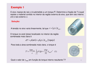 O eixo maciço de raio c é submetido a um torque T. Determine a fração de T à qual
resiste o material contido no interior da região externa do eixo, que tem raio interno
c/2 e raio externo c.
Solução:
( ) ( ) ( )ρπρτρρτρ dcdAdT 2' máx==
( ) máxτρτ c=
Para toda a área sombreada mais clara, o torque é
(1)
32
152
' 3
máx
2/
3máx
cd
c
T
c
c
τ
π
ρρ
πτ
== ∫
A tensão no eixo varia linearmente, tal que .
O torque no anel (área) localizado no interior da região
sombreada mais clara é
Exemplo 1
5Qual o valor de τmax em função do torque interno resultante T?
 