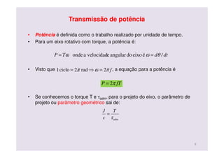 Transmissão de potência
• Potência é definida como o trabalho realizado por unidade de tempo.
• Para um eixo rotativo com torque, a potência é:
• Visto que , a equação para a potência é
• Se conhecemos o torque T e τadm, para o projeto do eixo, o parâmetro de
projeto ou parâmetro geométrico sai de:
dtdTP /éeixodoangularevelocidadaonde θωω ==
fπωπ 2rad2ciclo1 =⇒=
fTP π2=
admτ
T
c
J
=
9
 