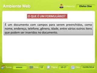 Turma: 2503-B Aula: 10 Pág: 10 a 17 Data: 18-jan-12 
xxxxxx 12 10-17 15/09/2014 
Instrutor: Ricardo Paladini Matos 
Elielso Dias 
O QUE É UM FORMULÁRIO? 
É um documento com campos para serem preenchidos, como 
nome, endereço, telefone, gênero, idade, entre vários outros itens 
que podem ser inseridos no documento. 
 
