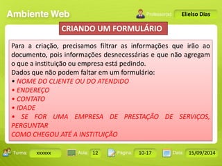 Turma: 2503-B Aula: 10 Pág: 10 a 17 Data: 18-jan-12 
xxxxxx 12 10-17 15/09/2014 
Instrutor: Ricardo Paladini Matos 
Elielso Dias 
CRIANDO UM FORMULÁRIO 
Para a criação, precisamos filtrar as informações que irão ao 
documento, pois informações desnecessárias e que não agregam 
o que a instituição ou empresa está pedindo. 
Dados que não podem faltar em um formulário: 
• NOME DO CLIENTE OU DO ATENDIDO 
• ENDEREÇO 
• CONTATO 
• IDADE 
• SE FOR UMA EMPRESA DE PRESTAÇÃO DE SERVIÇOS, 
PERGUNTAR 
COMO CHEGOU ATÉ A INSTITUIÇÃO 
 