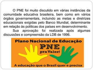 O PNE foi muito discutido em várias instâncias da
comunidade educativa brasileira, bem como em vários
órgãos governamentais, incluindo as metas e diretrizes
educacionais exigidas pelo Banco Mundial, determinante
em relação às políticas dos países em desenvolvimento.
Sua aprovação foi realizada após algumas
discussões e compreensão da LDB de 1996.
 