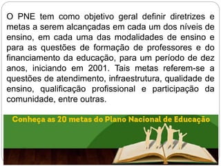 O PNE tem como objetivo geral definir diretrizes e
metas a serem alcançadas em cada um dos níveis de
ensino, em cada uma das modalidades de ensino e
para as questões de formação de professores e do
financiamento da educação, para um período de dez
anos, iniciando em 2001. Tais metas referem-se a
questões de atendimento, infraestrutura, qualidade de
ensino, qualificação profissional e participação da
comunidade, entre outras.
 