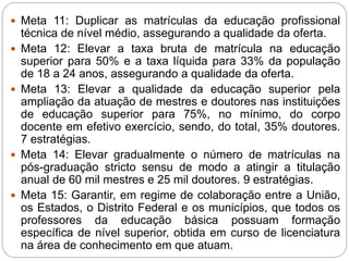  Meta 11: Duplicar as matrículas da educação profissional
técnica de nível médio, assegurando a qualidade da oferta.
 Meta 12: Elevar a taxa bruta de matrícula na educação
superior para 50% e a taxa líquida para 33% da população
de 18 a 24 anos, assegurando a qualidade da oferta.
 Meta 13: Elevar a qualidade da educação superior pela
ampliação da atuação de mestres e doutores nas instituições
de educação superior para 75%, no mínimo, do corpo
docente em efetivo exercício, sendo, do total, 35% doutores.
7 estratégias.
 Meta 14: Elevar gradualmente o número de matrículas na
pós-graduação stricto sensu de modo a atingir a titulação
anual de 60 mil mestres e 25 mil doutores. 9 estratégias.
 Meta 15: Garantir, em regime de colaboração entre a União,
os Estados, o Distrito Federal e os municípios, que todos os
professores da educação básica possuam formação
específica de nível superior, obtida em curso de licenciatura
na área de conhecimento em que atuam.
 