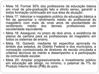  Meta 16: Formar 50% dos professores da educação básica
em nível de pós-graduação lato e stricto sensu, garantir a
todos formação continuada em sua área de atuação.
 Meta 17: Valorizar o magistério público da educação básica a
fim de aproximar o rendimento médio do profissional do
magistério com mais de onze anos de escolaridade do
rendimento médio dos demais profissionais com
escolaridade equivalente.
 Meta 18: Assegurar, no prazo de dois anos, a existência de
planos de carreira para os profissionais do magistério em
todos os sistemas de ensino.
 Meta 19: Garantir, mediante lei específica aprovada no
âmbito dos estados, do Distrito Federal e dos municípios, a
nomeação comissionada de diretores de escola vinculada a
critérios técnicos de mérito e desempenho e à participação
da comunidade escolar.
 Meta 20: Ampliar progressivamente o investimento público
em educação até atingir, no mínimo, o patamar de 7% do
Produto Interno Bruto (PIB) do país.
 