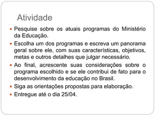 Atividade
 Pesquise sobre os atuais programas do Ministério
da Educação.
 Escolha um dos programas e escreva um panorama
geral sobre ele, com suas características, objetivos,
metas e outros detalhes que julgar necessário.
 Ao final, acrescente suas considerações sobre o
programa escolhido e se ele contribui de fato para o
desenvolvimento da educação no Brasil.
 Siga as orientações propostas para elaboração.
 Entregue até o dia 25/04.
 