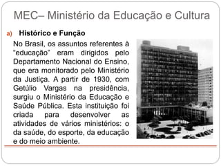 MEC– Ministério da Educação e Cultura
a) Histórico e Função
No Brasil, os assuntos referentes à
“educação” eram dirigidos pelo
Departamento Nacional do Ensino,
que era monitorado pelo Ministério
da Justiça. A partir de 1930, com
Getúlio Vargas na presidência,
surgiu o Ministério da Educação e
Saúde Pública. Esta instituição foi
criada para desenvolver as
atividades de vários ministérios: o
da saúde, do esporte, da educação
e do meio ambiente.
 