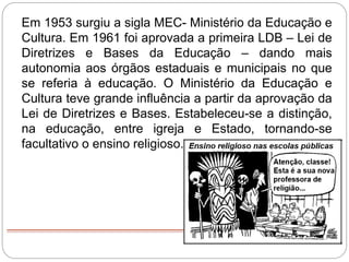 Em 1953 surgiu a sigla MEC- Ministério da Educação e
Cultura. Em 1961 foi aprovada a primeira LDB – Lei de
Diretrizes e Bases da Educação – dando mais
autonomia aos órgãos estaduais e municipais no que
se referia à educação. O Ministério da Educação e
Cultura teve grande influência a partir da aprovação da
Lei de Diretrizes e Bases. Estabeleceu-se a distinção,
na educação, entre igreja e Estado, tornando-se
facultativo o ensino religioso.
 