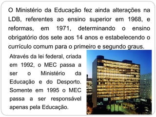 O Ministério da Educação fez ainda alterações na
LDB, referentes ao ensino superior em 1968, e
reformas, em 1971, determinando o ensino
obrigatório dos sete aos 14 anos e estabelecendo o
currículo comum para o primeiro e segundo graus.
Através da lei federal, criada
em 1992, o MEC passa a
ser o Ministério da
Educação e do Desporto.
Somente em 1995 o MEC
passa a ser responsável
apenas pela Educação.
 