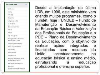 Desde a implantação da última
LDB, em 1996, este ministério vem
criando muitos programas, como o
Fundef, hoje FUNDEB – Fundo de
Manutenção e Desenvolvimento
da Educação Básica e Valorização
dos Profissionais da Educação e o
PDE – Plano de Desenvolvimento
da Educação, com o objetivo de
realizar ações integradas e
financiadas com recursos da
União, acentuadamente na
educação básica e ensino médio,
estruturando a educação
profissional e o ensino superior.
 
