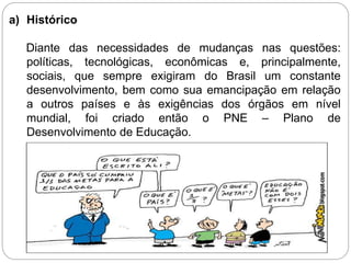 a) Histórico
Diante das necessidades de mudanças nas questões:
políticas, tecnológicas, econômicas e, principalmente,
sociais, que sempre exigiram do Brasil um constante
desenvolvimento, bem como sua emancipação em relação
a outros países e às exigências dos órgãos em nível
mundial, foi criado então o PNE – Plano de
Desenvolvimento de Educação.
 
