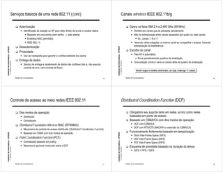 Serviços básicos de uma rede 802.11 (cont.)                                                                                                              Canais wireless IEEE 802.11b/g

                                                             !   Autenticação                                                                                                                                         !   Opera na faixa ISM 2.4 a 2.495 GHz (95 MHz)
                                                                   " Identificação da estação ao AP para obter direito de enviar e receber dados                                                                            " Dividido por canais que se sobrepõe parcialmente
                                                                      " Baseado em uma senha (sem senha → rede aberta)                                                                                                      " Não há sobreposição entre canais separados por quatro ou mais canais
                                                                      " Endereço MAC permitidos                                                                                                                                " Ex.: canais 1, 6 e 11
                                                                      " IEEE 802.11i                                                                                                                                        " Havendo várias estações no mesmo canal se compartilha o acesso, havendo
                                                             !   Desautenticação                                                                                                                                              sobreposição há interferência
Instituto de Informática - UFRGS




                                                                                                                                                         Instituto de Informática - UFRGS
                                                             !   Privacidade                                                                                                                                          !   Escolha do canal:
                                                                                                                                                                                                                            " Pelo AP é automática
                                                                   " Uso de criptografia para garantir a confidencialidade dos dados
                                                                                                                                                                                                                               " Envia periodicamente quadros de sinalização
                                                             !   Entrega de dados
                                   A. Carissimi -20/4/2010




                                                                                                                                                                                            A. Carissimi -20/4/2010
                                                                                                                                                                                                                            " Uma estação wireless varre os canais atrás de quadro de sinalização
                                                                   " Serviço de entrega e recebimento de dados não confiável (isto é, não executa
                                                                     controle de erro, nem controle de fluxo)
                                                                                                                                                                                                                                  Brasil segue o modelo americano, ou seja, emprega 11 canais

                                                             Redes de Computadores                                                                  9                                                                 Redes de Computadores                                                             10




                                       Controle de acesso ao meio redes IEEE 802.11                                                                                                             Distributed Coordination Function (DCF)

                                                             !   Dois modos de operação:                                                                                                                              !   Obrigatório seu suporte tanto em redes ad-hoc como redes
                                                                   " Distribuído                                                                                                                                          baseadas em ponto de acesso
                                                                   " Centralizado                                                                                                                                     !   Baseado em CSMA/CA com dois modos de operação:
                                                             !   Distributed Foundation Wireless MAC (DFWMAC)                                                                                                               " DCF com CSMA/CA
                                                                                                                                                                                                                            " DCF com RTS/CTS (MACAW ou extensão do CSMA/CA)
                                                                   " Mecanismo de controle de acesso distribuído (Distributed Coordination Function)
                                                                   " Baseado em CSMA com dois modos de operação
                                                                                                                                                                                                                      !   Funcionamento fortemente baseado em temporização
Instituto de Informática - UFRGS




                                                                                                                                                         Instituto de Informática - UFRGS




                                                                                                                                                                                                                            " Short Inter-Frame Space (SIFS)
                                                             !   Point Coordination Function (PCF)                                                                                                                          " DCF Inter-Frame Space (DIFS)
                                                                   " Centralizado baseado em polling                                                                                                                        " PCF Inter-Frame Space (PIFS)
                                                                   " Mecanismo opcional construído sobre o DCF                                                                                                        !   Esquema de prioridade baseado na duração do tempo
                                   A. Carissimi -20/4/2010




                                                                                                                                                                                            A. Carissimi -20/4/2010




                                                                                                                                                                                                                            " SIFS > PIFS > DIFS



                                                             Redes de Computadores                                                                  11                                                                Redes de Computadores                                                             12
 