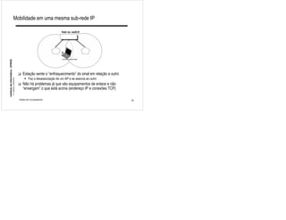 Mobilidade em uma mesma sub-rede IP

                                                                                           Hub ou switch




                                                                                           A
Instituto de Informática - UFRGS




                                                             !   Estação sente o “enfraquecimento” do sinal em relação a outro
                                                                 " Faz a desassociação de um AP e se associa ao outro
                                   A. Carissimi -20/4/2010




                                                             !   Não há problemas já que são equipamentos de enlace e não
                                                                 “enxergam” o que está acima (endereço IP e conexões TCP)

                                                             Redes de Computadores                                               29
 