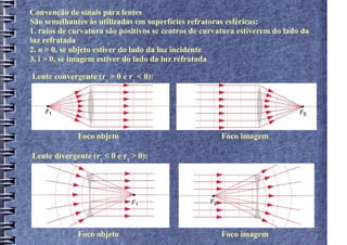 Convenção de sinais para lentes
São semelhantes às utilizadas em superfícies refratoras esféricas:
1. raios de curvatura são positivos se centros de curvatura estiverem do lado da
luz refratada
2. o > 0, se objeto estiver do lado da luz incidente
3. i > 0, se imagem estiver do lado da luz refratada

Lente convergente (r1 > 0 e r2 < 0):




             Foco objeto                              Foco imagem

Lente divergente (r1 < 0 e r2 > 0):




             Foco objeto                              Foco imagem
 