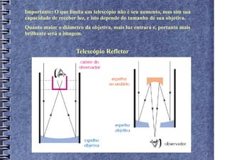 Importante: O que limita um telescópio não é seu aumento, mas sim sua
capacidade de receber luz, e isto depende do tamanho de sua objetiva.
Quanto maior o diâmetro da objetiva, mais luz entrará e, portanto mais
brilhante será a imagem.


                     Telescópio Refletor
 