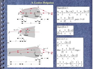 4. Lentes Delgadas
                     Superfície 1 :
                     n1 n2 (n2 − n1 ) 1 n (n − 1)
                       + =             ⇒ + =
                     o i'           r1  o i' r1
                       1 n (n − 1)
                     ou − =        , pois i' < 0
                       o i'  r1

                     Superfície 2 :
                         n   1 (1 − n )
                            + =
                      i' + L i    r2

                     Se L << i' , i :
                     n 1 − (n − 1)
                       + =
                     i' i   r2
                            n 1 (n − 1)
                     Mas      = −       , logo :
                            i' o  r1
                     1 (n − 1) 1 − (n − 1)
                       −      + =
                     o   r1    i    r2
                                  1 1 1
                     ⇒ + = (n − 1) −  =
                      1 1
                      o i         r r  f
                                   1 2
 