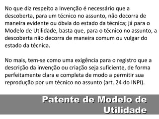 No que diz respeito a Invenção é necessário que a descoberta, para um técnico no assunto, não decorra de maneira evidente ou óbvia do estado da técnica; já para o Modelo de Utilidade, basta que, para o técnico no assunto, a descoberta não decorra de maneira comum ou vulgar do estado da técnica.  No mais, tem-se como uma exigência para o registro que a descrição da invenção ou criação seja suficiente, de forma perfeitamente clara e completa de modo a permitir sua reprodução por um técnico no assunto (art. 24 do INPI).  Patente de Modelo de Utilidade 