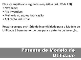 Ele esta sujeito aos seguintes requisitos (art. 9º da LPI):  • Novidade;  • Ato inventivo;  • Melhoria no uso ou fabricação;  • Aplicação industrial.  Ressalta-se que o critério de inventividade para o Modelo de Utilidade é bem menor do que para a patente de invenção.  Patente de Modelo de Utilidade 