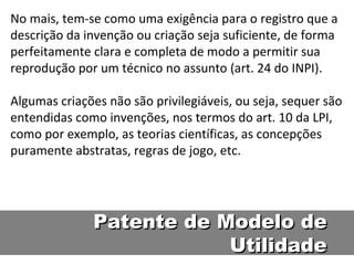 No mais, tem-se como uma exigência para o registro que a descrição da invenção ou criação seja suficiente, de forma perfeitamente clara e completa de modo a permitir sua reprodução por um técnico no assunto (art. 24 do INPI).  Algumas criações não são privilegiáveis, ou seja, sequer são entendidas como invenções, nos termos do art. 10 da LPI, como por exemplo, as teorias científicas, as concepções puramente abstratas, regras de jogo, etc.  Patente de Modelo de Utilidade 