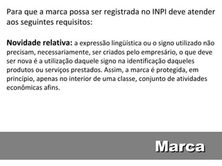 Marca Para que a marca possa ser registrada no INPI deve atender aos seguintes requisitos:  Novidade relativa:  a expressão lingüística ou o signo utilizado não precisam, necessariamente, ser criados pelo empresário, o que deve ser nova é a utilização daquele signo na identificação daqueles produtos ou serviços prestados. Assim, a marca é protegida, em princípio, apenas no interior de uma classe, conjunto de atividades econômicas afins.  