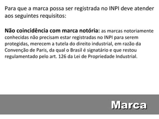 Marca Para que a marca possa ser registrada no INPI deve atender aos seguintes requisitos:  Não coincidência com marca notória:  as marcas notoriamente conhecidas não precisam estar registradas no INPI para serem protegidas, merecem a tutela do direito industrial, em razão da Convenção de Paris, da qual o Brasil é signatário e que restou regulamentado pelo art. 126 da Lei de Propriedade Industrial.  