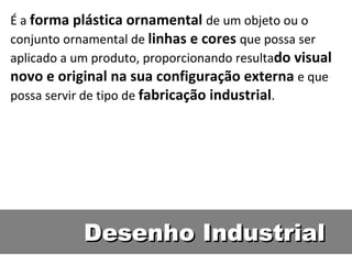 Desenho Industrial É a  forma plástica ornamental  de um objeto ou o conjunto ornamental de  linhas e cores  que possa ser aplicado a um produto, proporcionando resulta do visual novo e original na sua configuração externa  e que possa servir de tipo de  fabricação industrial . 