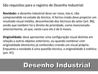 Desenho Industrial São requisitos para o registro de Desenho Industrial:  Novidade:  o desenho industrial deve ser novo, isto é, não compreendido no estado da técnica. A forma criada deve propiciar um resultado visual inédito, desconhecido dos técnicos do setor (art. 96), sendo que também há o direito de prioridade, como mencionado anteriormente, só que, neste caso ele é de 6 meses.  Originalidade:  deve apresentar uma configuração visual distinta em relação a outros objetos anteriores, ou quando combinar com originalidade elementos já conhecidos criando um visual próprio. Enquanto a novidade é uma questão técnica, a originalidade é estética (art. 97).  