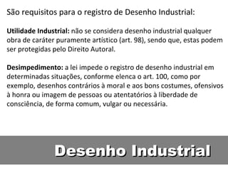 Desenho Industrial São requisitos para o registro de Desenho Industrial:  Utilidade Industrial:  não se considera desenho industrial qualquer obra de caráter puramente artístico (art. 98), sendo que, estas podem ser protegidas pelo Direito Autoral.  Desimpedimento:  a lei impede o registro de desenho industrial em determinadas situações, conforme elenca o art. 100, como por exemplo, desenhos contrários à moral e aos bons costumes, ofensivos à honra ou imagem de pessoas ou atentatórios à liberdade de consciência, de forma comum, vulgar ou necessária.  