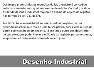 Desenho Industrial Desde que preenchidos os requisitos da lei, o registro é concedido automaticamente, sem qualquer exame de mérito. Contudo, pode o titular do desenho industrial requerer o exame do objeto do registro, nos termos do art. 111 da LPI.  Por tal razão, é aconselhável ao interessado no registro de um desenho industrial que realize uma busca prévia, para evitar o risco de obter a concessão de um registro, já existindo outro pedido anterior de terceiros, que poderá levar a nulidade do registro, posteriormente, se questionado administrativamente ou em juízo.  