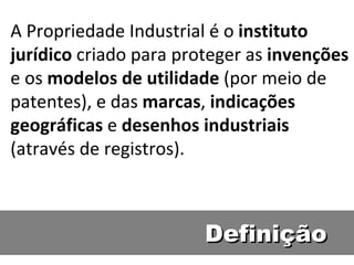 Definição A Propriedade Industrial é o  instituto jurídico  criado para proteger as  invenções  e os  modelos de utilidade  (por meio de patentes), e das  marcas ,  indicações   geográficas  e  desenhos industriais  (através de registros). 