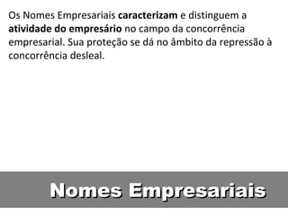 Nomes Empresariais Os Nomes Empresariais  caracterizam  e distinguem a  atividade do empresário  no campo da concorrência empresarial. Sua proteção se dá no âmbito da repressão à concorrência desleal.  