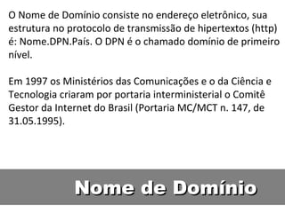 Nome de Domínio  O Nome de Domínio consiste no endereço eletrônico, sua estrutura no protocolo de transmissão de hipertextos (http) é: Nome.DPN.País. O DPN é o chamado domínio de primeiro nível.  Em 1997 os Ministérios das Comunicações e o da Ciência e Tecnologia criaram por portaria interministerial o Comitê Gestor da Internet do Brasil (Portaria MC/MCT n. 147, de 31.05.1995).  
